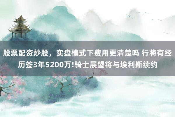 股票配资炒股，实盘模式下费用更清楚吗 行将有经历签3年5200万!骑士展望将与埃利斯续约