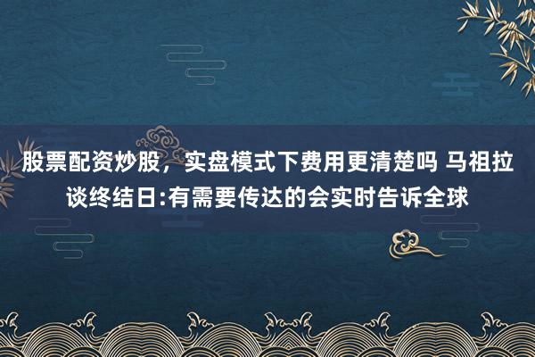 股票配资炒股，实盘模式下费用更清楚吗 马祖拉谈终结日:有需要传达的会实时告诉全球