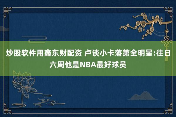 炒股软件用鑫东财配资 卢谈小卡落第全明星:往日六周他是NBA最好球员