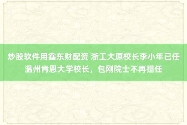 炒股软件用鑫东财配资 浙工大原校长李小年已任温州肯恩大学校长，包刚院士不再担任