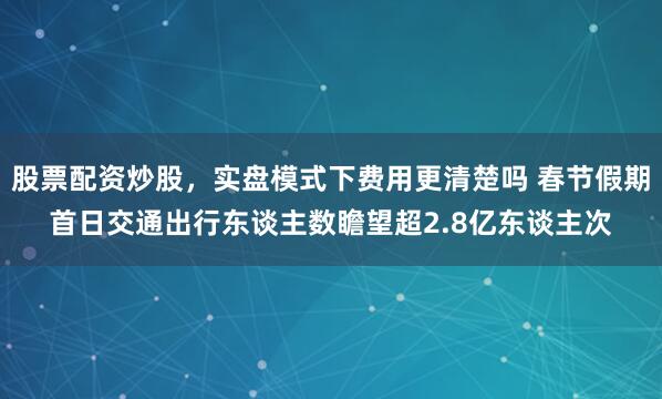 股票配资炒股，实盘模式下费用更清楚吗 春节假期首日交通出行东谈主数瞻望超2.8亿东谈主次