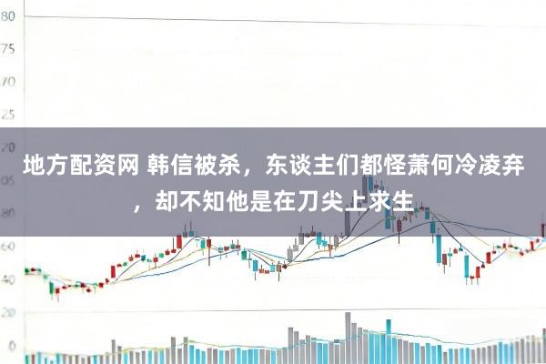 地方配资网 韩信被杀，东谈主们都怪萧何冷凌弃，却不知他是在刀尖上求生