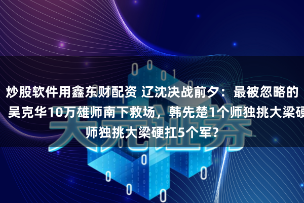 炒股软件用鑫东财配资 辽沈决战前夕：最被忽略的外围战场！吴克华10万雄师南下救场，韩先楚1个师独挑大梁硬扛5个军？
