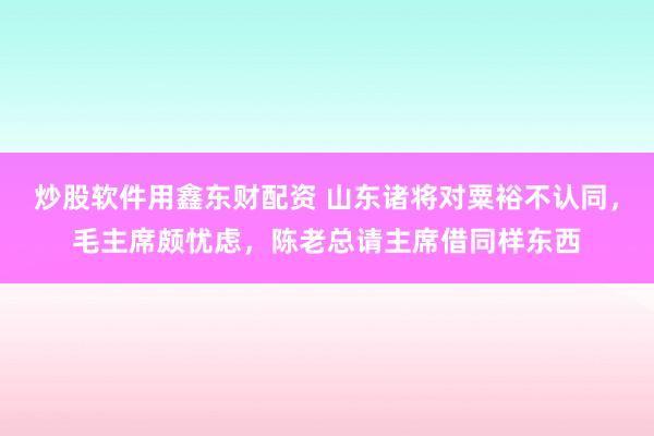 炒股软件用鑫东财配资 山东诸将对粟裕不认同，毛主席颇忧虑，陈老总请主席借同样东西