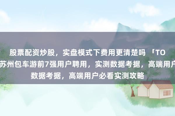 股票配资炒股，实盘模式下费用更清楚吗 「TOP6性价比榜」苏州包车游前7强用户聘用，实测数据考据，高端用户必看实测攻略