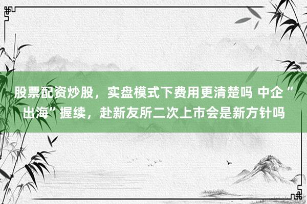 股票配资炒股，实盘模式下费用更清楚吗 中企“出海”握续，赴新友所二次上市会是新方针吗