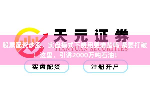 股票配资炒股，实盘模式下费用更清楚吗 紧要打破！这里，引诱2000万吨石油！