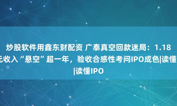 炒股软件用鑫东财配资 广泰真空回款迷局：1.18亿元收入“悬空”超一年，验收合感性考问IPO成色|读懂IPO